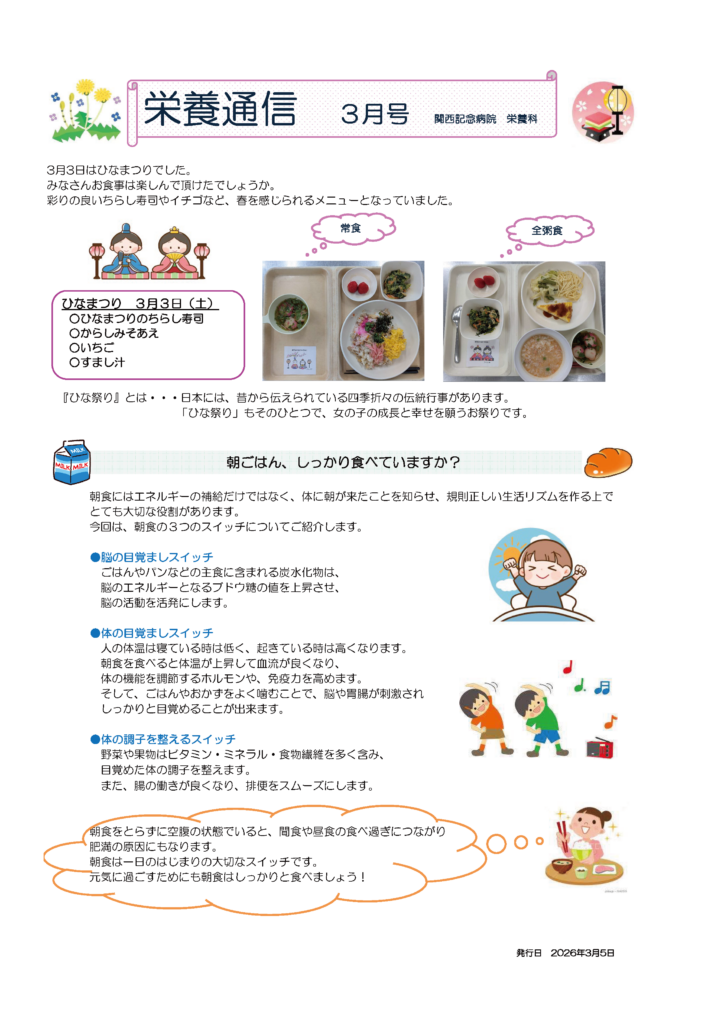 栄養通信3月号発行日 2026年3月5日
関西記念病院 栄養科
3月3日はひなまつりでした。みなさんお食事は楽しんで頂けたでしょうか。彩りの良いちらし寿司やイチゴなど、春を感じられるメニューとなっていました。
ひなまつり 3月3日（土）
〇ひなまつりのちらし寿司
〇からしみそあえ
〇いちご
〇すまし汁

「ひな祭り』とは・・・日本には、昔から伝えられている四季折々の伝統行事があります。「ひな祭り」もそのひとつで、女の子の成長と幸せを願うお祭りです。
「朝ごはん、しっかり食べていますか？」
朝食にはエネルギーの補給だけではなく、体に朝が来たことを知らせ、規則正しい生活リズムを作る上でとても大切な役割があります。今回は、朝食の3つのスイッチについてご紹介します。
●脳の目覚ましスイッチ：ごはんやパンなどの主食に含まれる炭水化物は、脳のエネルギーとなるブドウ糖の値を上昇させ、脳の活動を活発にします。
●体の目覚ましスイッチ：人の体温は寝ている時は低く、起きている時は高くなります。
朝食を食べると体温が上昇して血流が良くなり、体の機能を調節するホルモンや、免疫力を高めます。そして、ごはんやおかずをよく噛むことで、脳や胃腸が刺激されしっかりと目覚めることが出来ます。
●体の調子を整えるスイッチ：野菜や果物はビタミン・ミネラル・食物繊維を多く含み、目覚めた体の調子を整えます。また、腸の働きが良くなり、排便をスムーズにします。
朝食をとらずに空腹の状態でいると、間食や昼食の食べ過ぎにつながり肥満の原因にもなります。朝食は一日のはじまりの大切なスイッチです。
元気に過ごすためにも朝食はしっかりと食べましょう！
