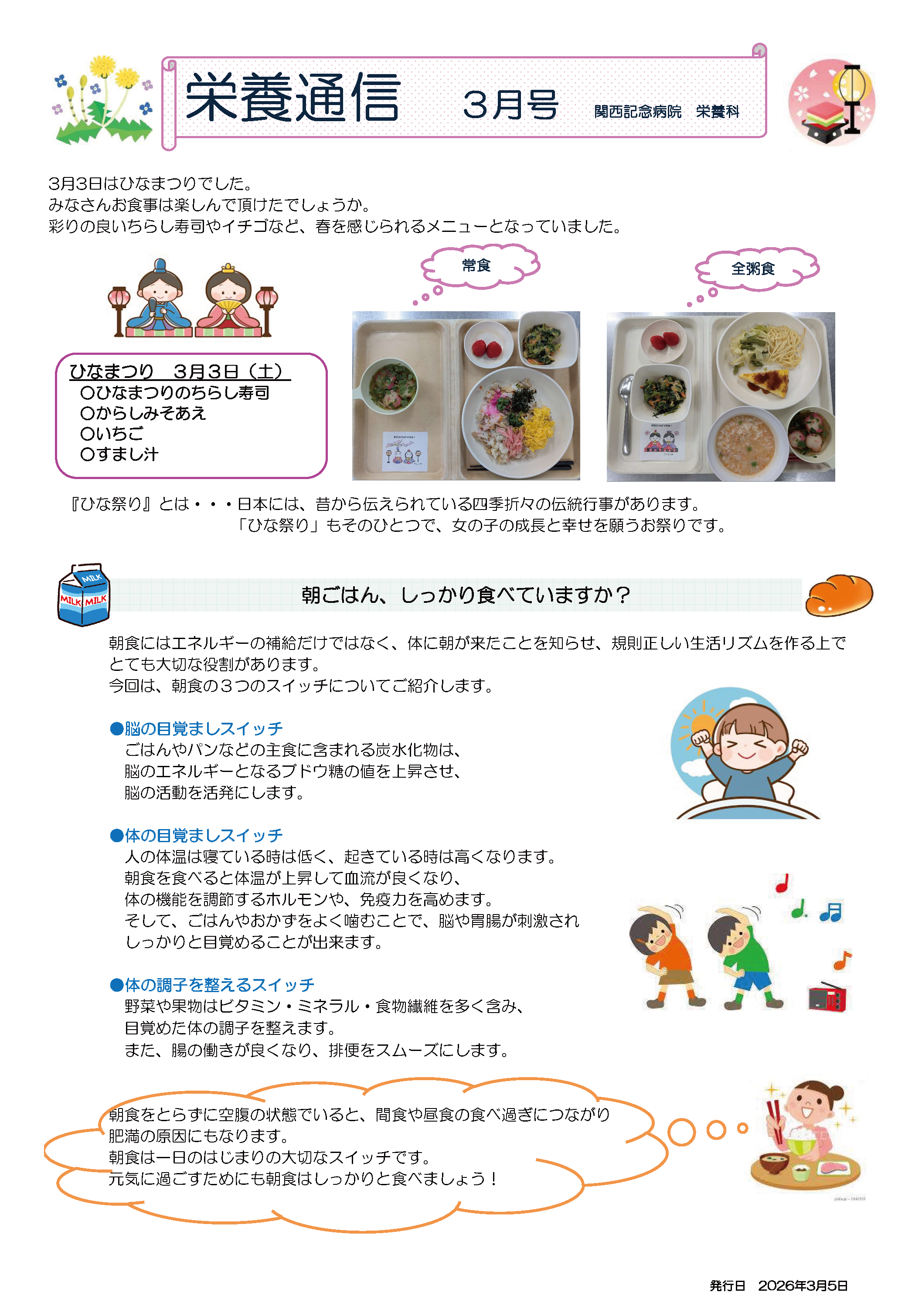 栄養通信3月号発行日 2026年3月5日
関西記念病院 栄養科
3月3日はひなまつりでした。みなさんお食事は楽しんで頂けたでしょうか。彩りの良いちらし寿司やイチゴなど、春を感じられるメニューとなっていました。
ひなまつり 3月3日（土）
〇ひなまつりのちらし寿司
〇からしみそあえ
〇いちご
〇すまし汁

「ひな祭り』とは・・・日本には、昔から伝えられている四季折々の伝統行事があります。「ひな祭り」もそのひとつで、女の子の成長と幸せを願うお祭りです。
「朝ごはん、しっかり食べていますか？」
朝食にはエネルギーの補給だけではなく、体に朝が来たことを知らせ、規則正しい生活リズムを作る上でとても大切な役割があります。今回は、朝食の3つのスイッチについてご紹介します。
●脳の目覚ましスイッチ：ごはんやパンなどの主食に含まれる炭水化物は、脳のエネルギーとなるブドウ糖の値を上昇させ、脳の活動を活発にします。
●体の目覚ましスイッチ：人の体温は寝ている時は低く、起きている時は高くなります。
朝食を食べると体温が上昇して血流が良くなり、体の機能を調節するホルモンや、免疫力を高めます。そして、ごはんやおかずをよく噛むことで、脳や胃腸が刺激されしっかりと目覚めることが出来ます。
●体の調子を整えるスイッチ：野菜や果物はビタミン・ミネラル・食物繊維を多く含み、目覚めた体の調子を整えます。また、腸の働きが良くなり、排便をスムーズにします。
朝食をとらずに空腹の状態でいると、間食や昼食の食べ過ぎにつながり肥満の原因にもなります。朝食は一日のはじまりの大切なスイッチです。
元気に過ごすためにも朝食はしっかりと食べましょう！